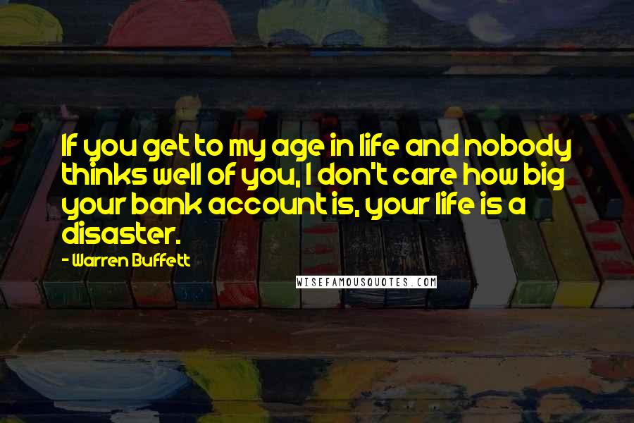 Warren Buffett Quotes: If you get to my age in life and nobody thinks well of you, I don't care how big your bank account is, your life is a disaster.