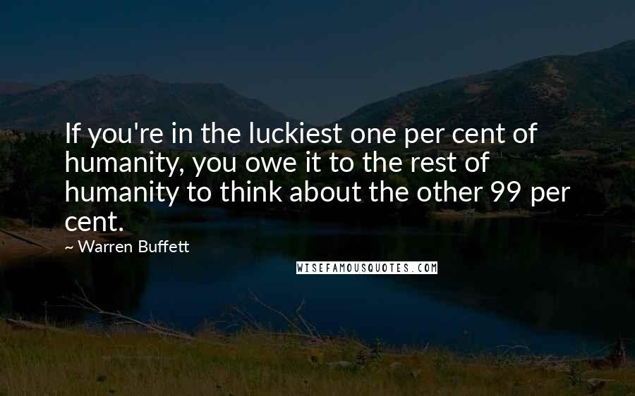 Warren Buffett Quotes: If you're in the luckiest one per cent of humanity, you owe it to the rest of humanity to think about the other 99 per cent.