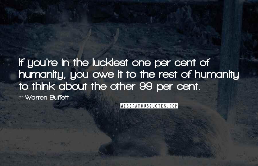 Warren Buffett Quotes: If you're in the luckiest one per cent of humanity, you owe it to the rest of humanity to think about the other 99 per cent.