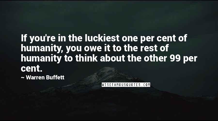Warren Buffett Quotes: If you're in the luckiest one per cent of humanity, you owe it to the rest of humanity to think about the other 99 per cent.
