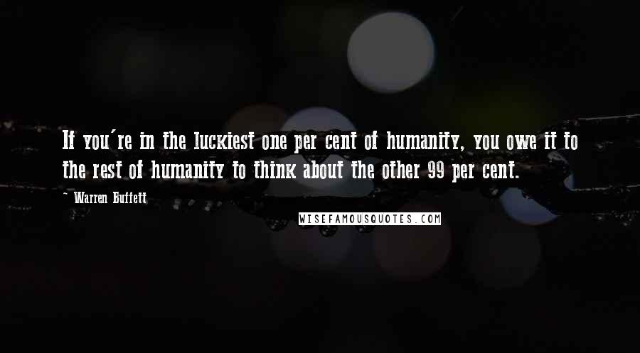 Warren Buffett Quotes: If you're in the luckiest one per cent of humanity, you owe it to the rest of humanity to think about the other 99 per cent.