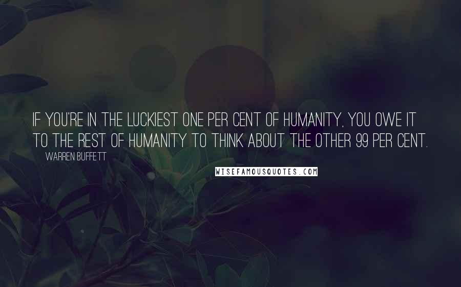 Warren Buffett Quotes: If you're in the luckiest one per cent of humanity, you owe it to the rest of humanity to think about the other 99 per cent.