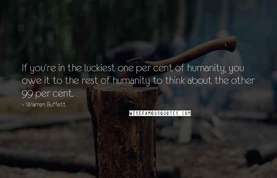 Warren Buffett Quotes: If you're in the luckiest one per cent of humanity, you owe it to the rest of humanity to think about the other 99 per cent.