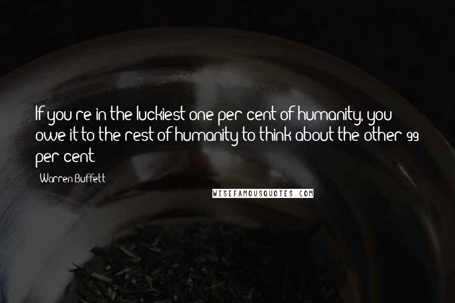 Warren Buffett Quotes: If you're in the luckiest one per cent of humanity, you owe it to the rest of humanity to think about the other 99 per cent.