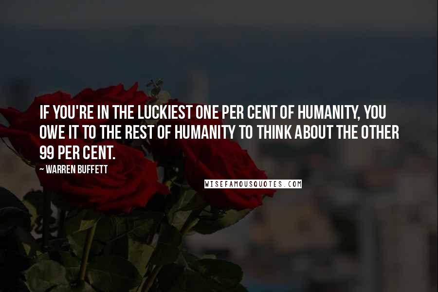 Warren Buffett Quotes: If you're in the luckiest one per cent of humanity, you owe it to the rest of humanity to think about the other 99 per cent.
