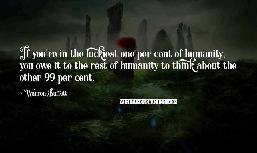 Warren Buffett Quotes: If you're in the luckiest one per cent of humanity, you owe it to the rest of humanity to think about the other 99 per cent.