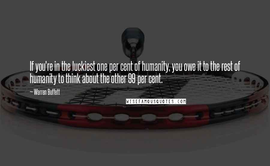 Warren Buffett Quotes: If you're in the luckiest one per cent of humanity, you owe it to the rest of humanity to think about the other 99 per cent.