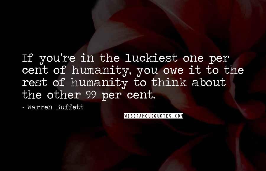 Warren Buffett Quotes: If you're in the luckiest one per cent of humanity, you owe it to the rest of humanity to think about the other 99 per cent.