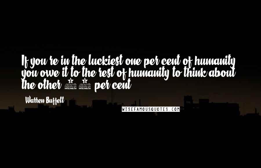 Warren Buffett Quotes: If you're in the luckiest one per cent of humanity, you owe it to the rest of humanity to think about the other 99 per cent.