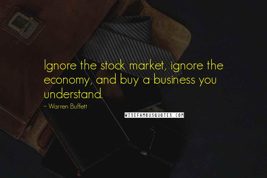 Warren Buffett Quotes: Ignore the stock market, ignore the economy, and buy a business you understand.