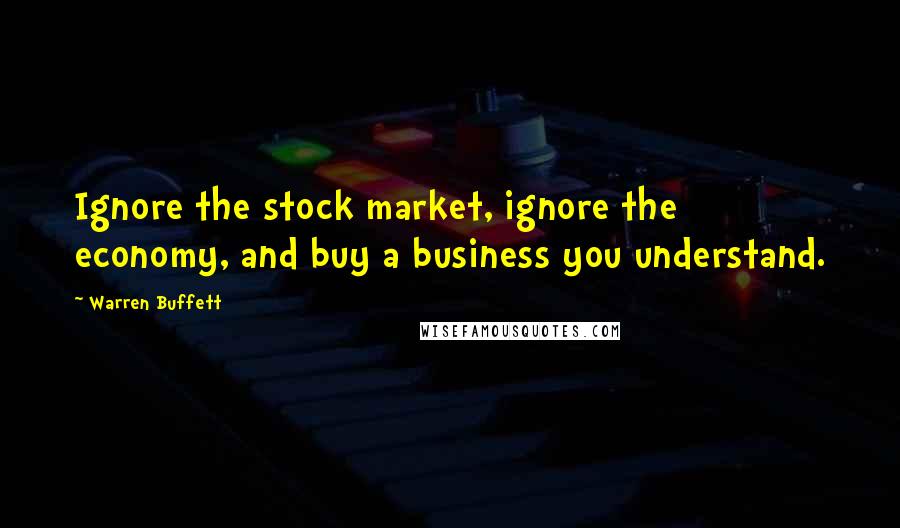 Warren Buffett Quotes: Ignore the stock market, ignore the economy, and buy a business you understand.