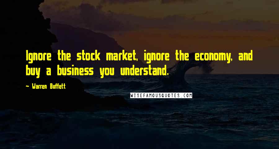 Warren Buffett Quotes: Ignore the stock market, ignore the economy, and buy a business you understand.