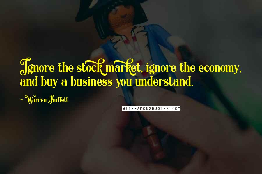 Warren Buffett Quotes: Ignore the stock market, ignore the economy, and buy a business you understand.