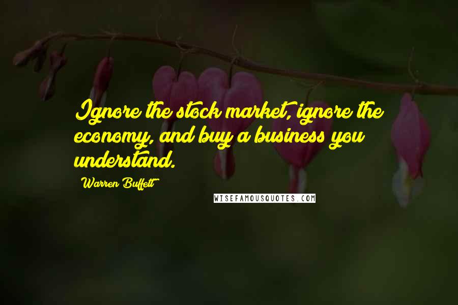 Warren Buffett Quotes: Ignore the stock market, ignore the economy, and buy a business you understand.