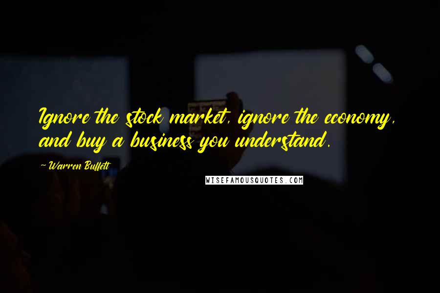 Warren Buffett Quotes: Ignore the stock market, ignore the economy, and buy a business you understand.