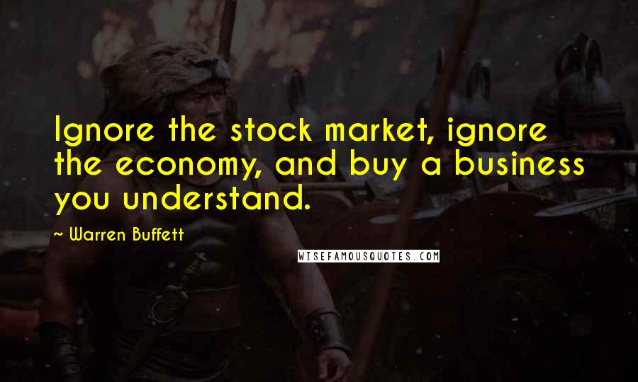 Warren Buffett Quotes: Ignore the stock market, ignore the economy, and buy a business you understand.