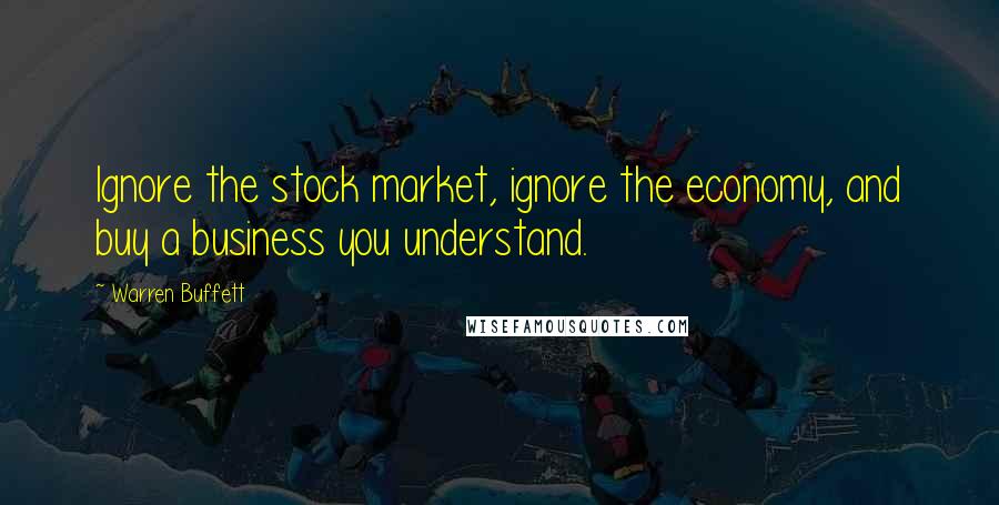 Warren Buffett Quotes: Ignore the stock market, ignore the economy, and buy a business you understand.