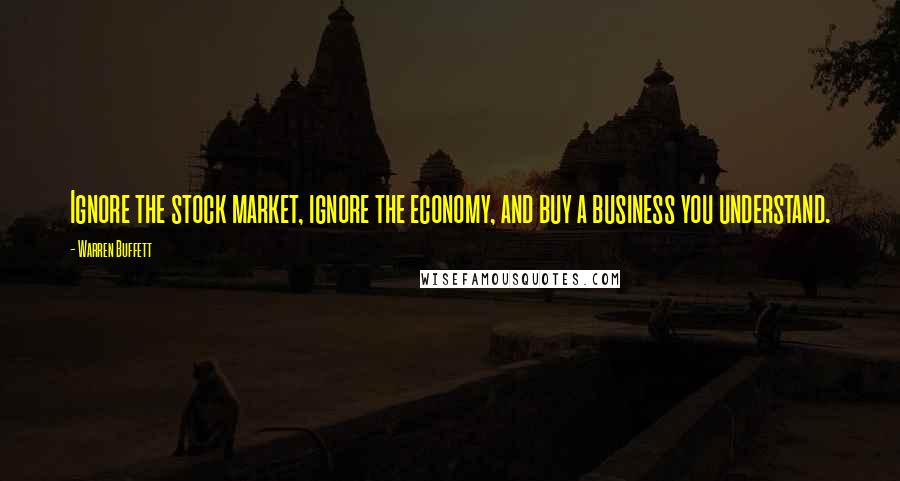 Warren Buffett Quotes: Ignore the stock market, ignore the economy, and buy a business you understand.