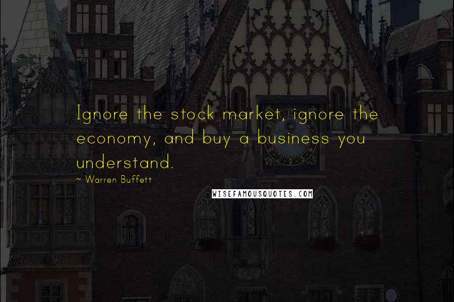 Warren Buffett Quotes: Ignore the stock market, ignore the economy, and buy a business you understand.