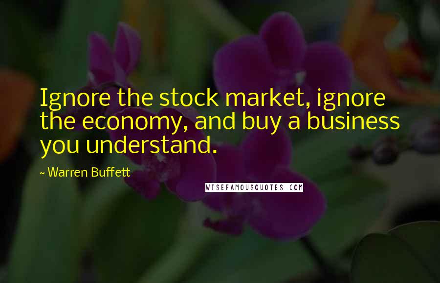 Warren Buffett Quotes: Ignore the stock market, ignore the economy, and buy a business you understand.