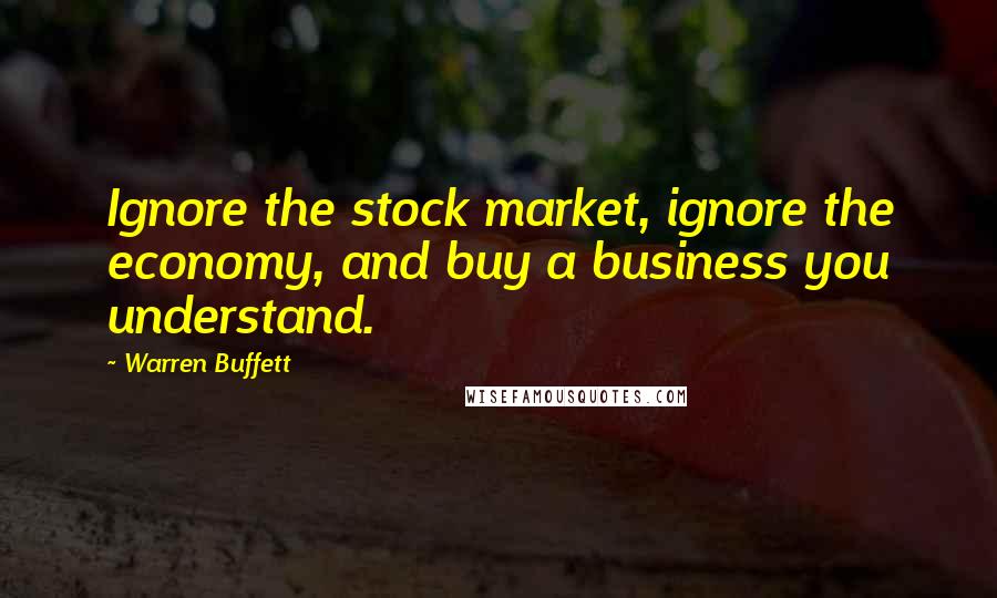 Warren Buffett Quotes: Ignore the stock market, ignore the economy, and buy a business you understand.