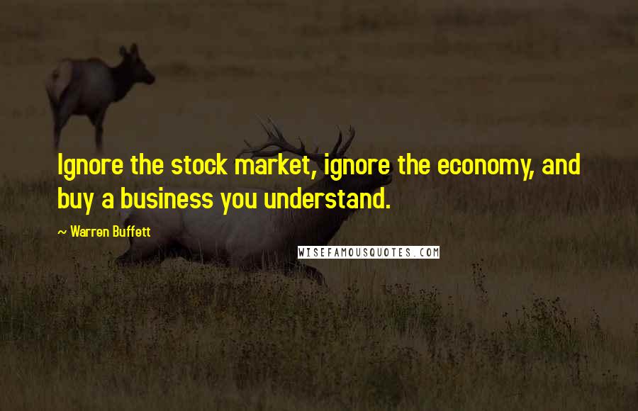 Warren Buffett Quotes: Ignore the stock market, ignore the economy, and buy a business you understand.