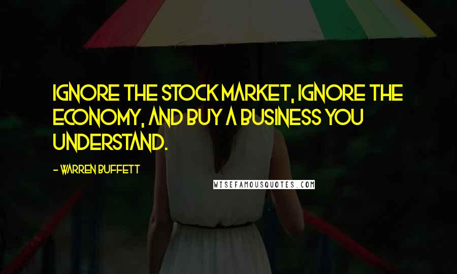 Warren Buffett Quotes: Ignore the stock market, ignore the economy, and buy a business you understand.