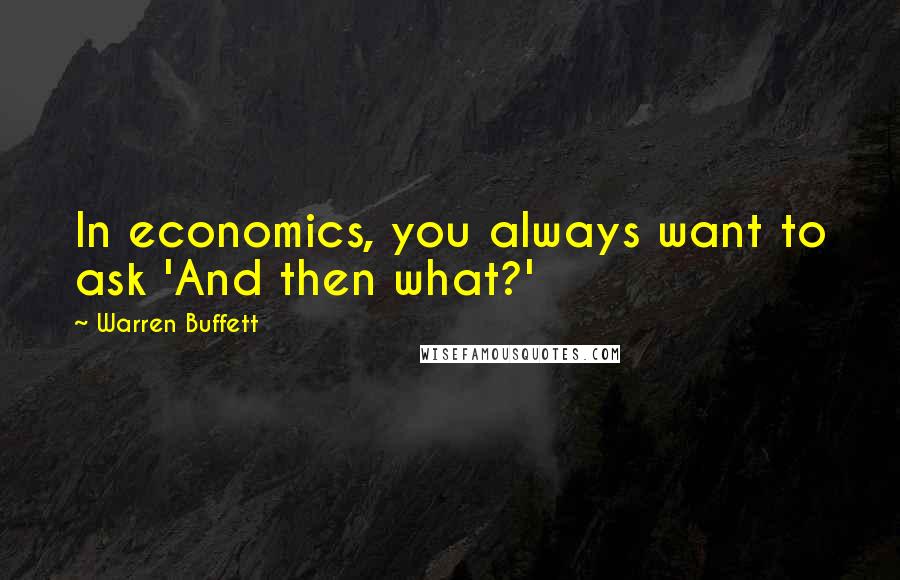 Warren Buffett Quotes: In economics, you always want to ask 'And then what?'