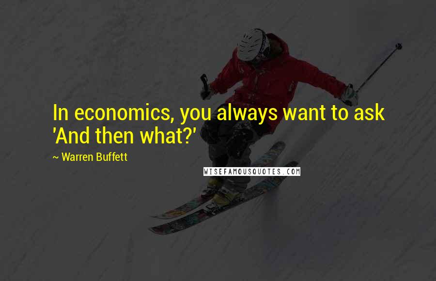 Warren Buffett Quotes: In economics, you always want to ask 'And then what?'