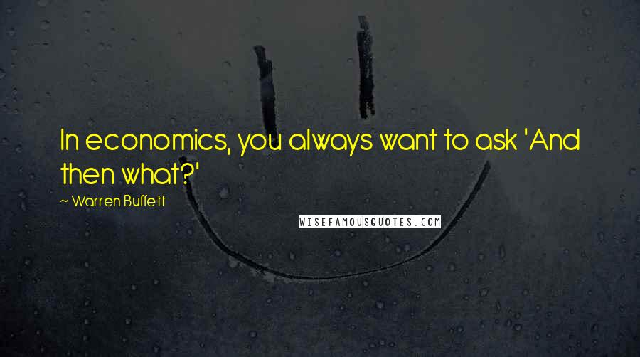 Warren Buffett Quotes: In economics, you always want to ask 'And then what?'