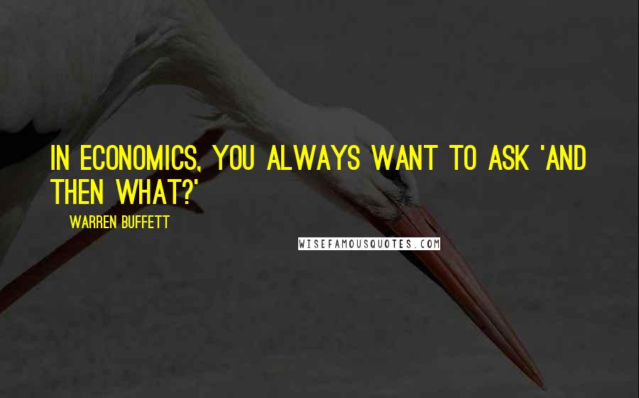 Warren Buffett Quotes: In economics, you always want to ask 'And then what?'