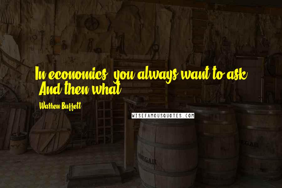 Warren Buffett Quotes: In economics, you always want to ask 'And then what?'