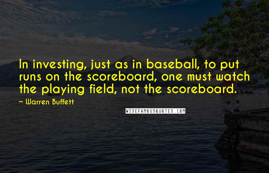 Warren Buffett Quotes: In investing, just as in baseball, to put runs on the scoreboard, one must watch the playing field, not the scoreboard.