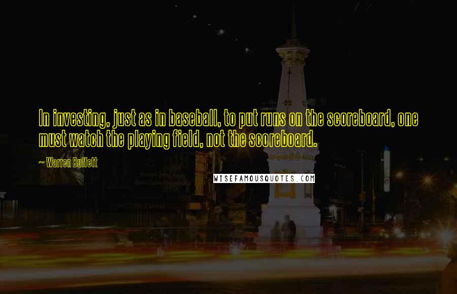 Warren Buffett Quotes: In investing, just as in baseball, to put runs on the scoreboard, one must watch the playing field, not the scoreboard.