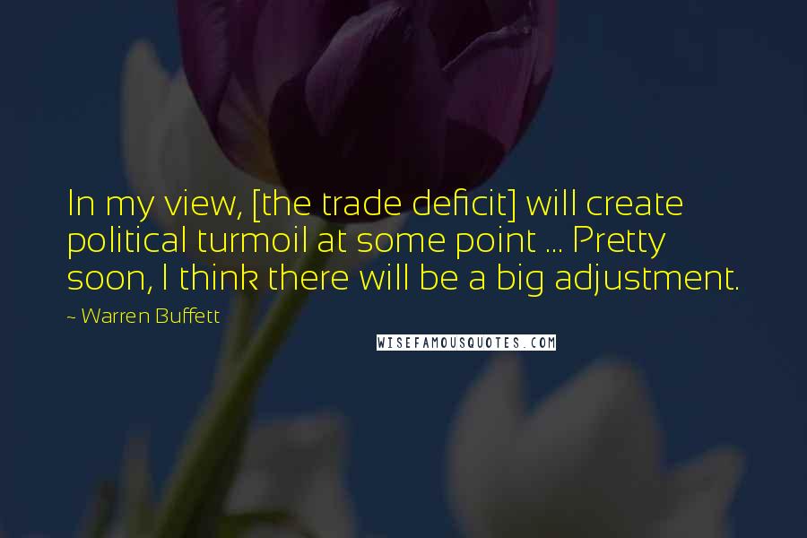 Warren Buffett Quotes: In my view, [the trade deficit] will create political turmoil at some point ... Pretty soon, I think there will be a big adjustment.