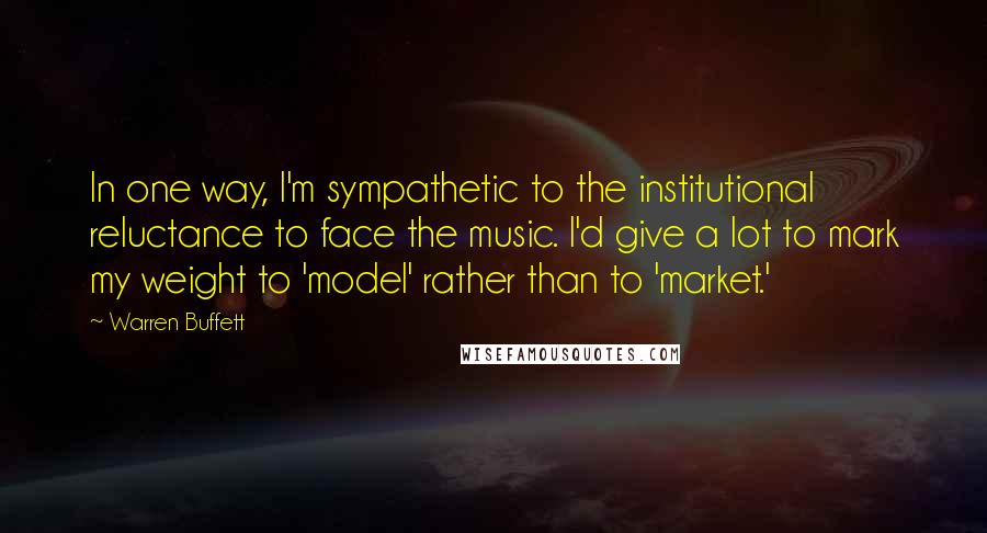 Warren Buffett Quotes: In one way, I'm sympathetic to the institutional reluctance to face the music. I'd give a lot to mark my weight to 'model' rather than to 'market.'