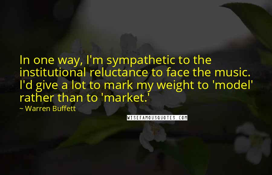 Warren Buffett Quotes: In one way, I'm sympathetic to the institutional reluctance to face the music. I'd give a lot to mark my weight to 'model' rather than to 'market.'