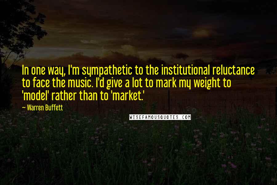 Warren Buffett Quotes: In one way, I'm sympathetic to the institutional reluctance to face the music. I'd give a lot to mark my weight to 'model' rather than to 'market.'