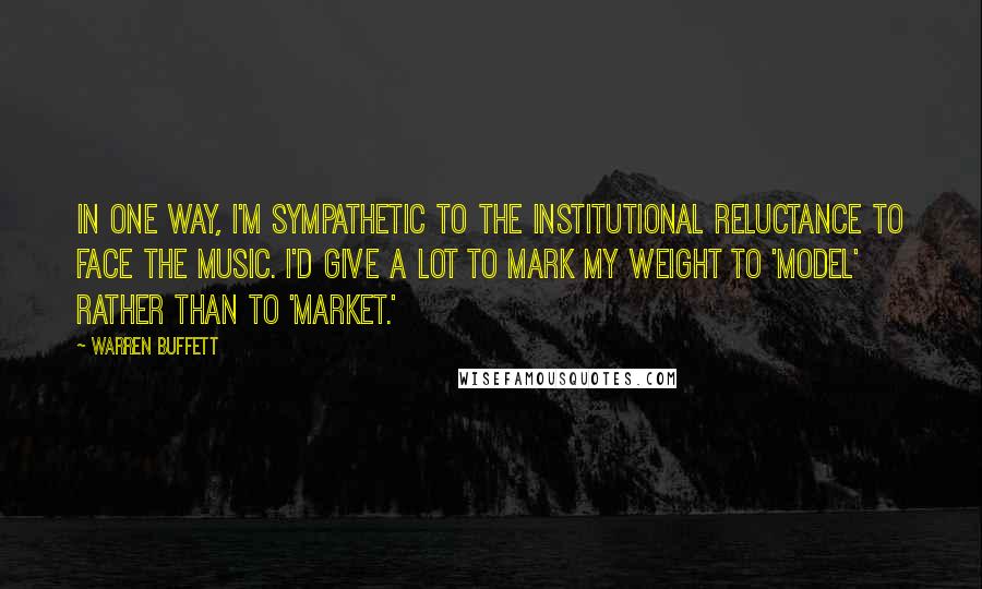 Warren Buffett Quotes: In one way, I'm sympathetic to the institutional reluctance to face the music. I'd give a lot to mark my weight to 'model' rather than to 'market.'