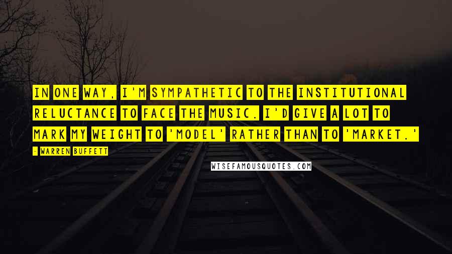 Warren Buffett Quotes: In one way, I'm sympathetic to the institutional reluctance to face the music. I'd give a lot to mark my weight to 'model' rather than to 'market.'