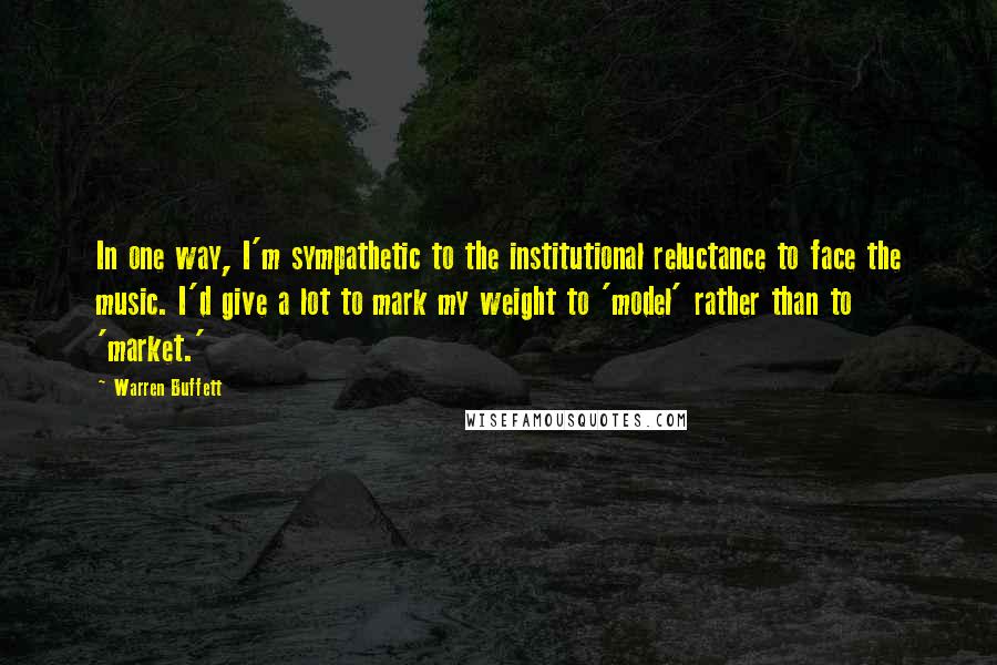 Warren Buffett Quotes: In one way, I'm sympathetic to the institutional reluctance to face the music. I'd give a lot to mark my weight to 'model' rather than to 'market.'