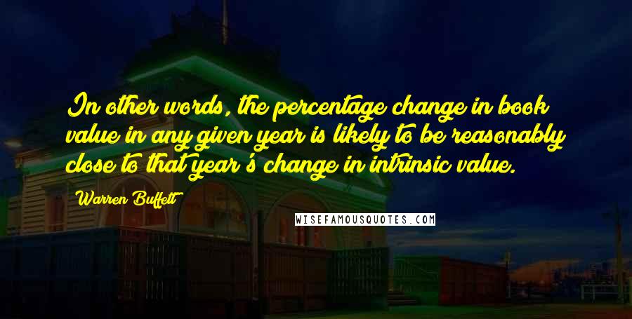 Warren Buffett Quotes: In other words, the percentage change in book value in any given year is likely to be reasonably close to that year's change in intrinsic value.