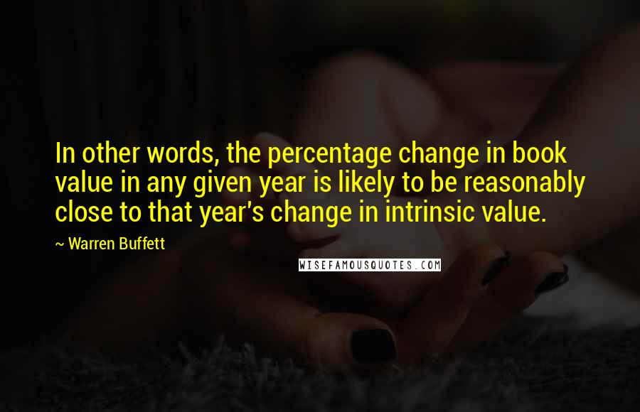 Warren Buffett Quotes: In other words, the percentage change in book value in any given year is likely to be reasonably close to that year's change in intrinsic value.