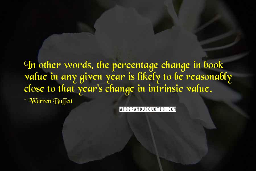 Warren Buffett Quotes: In other words, the percentage change in book value in any given year is likely to be reasonably close to that year's change in intrinsic value.