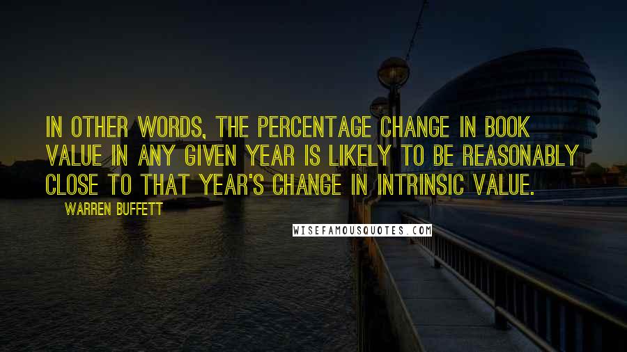 Warren Buffett Quotes: In other words, the percentage change in book value in any given year is likely to be reasonably close to that year's change in intrinsic value.