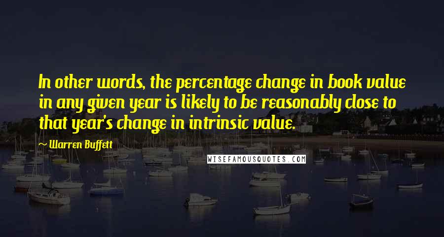 Warren Buffett Quotes: In other words, the percentage change in book value in any given year is likely to be reasonably close to that year's change in intrinsic value.