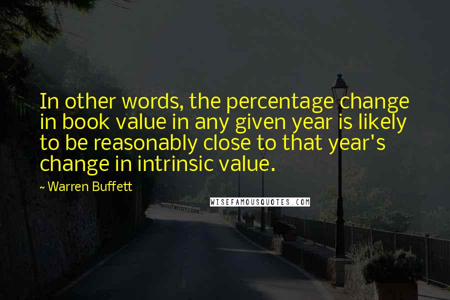 Warren Buffett Quotes: In other words, the percentage change in book value in any given year is likely to be reasonably close to that year's change in intrinsic value.