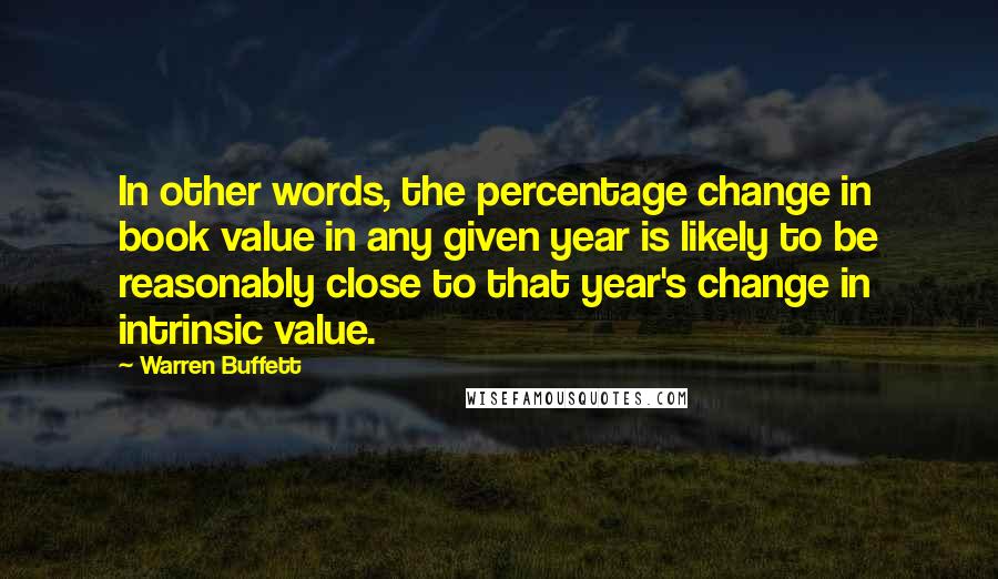 Warren Buffett Quotes: In other words, the percentage change in book value in any given year is likely to be reasonably close to that year's change in intrinsic value.
