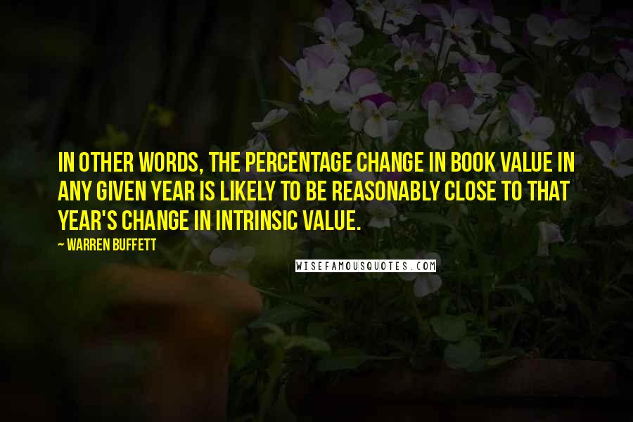 Warren Buffett Quotes: In other words, the percentage change in book value in any given year is likely to be reasonably close to that year's change in intrinsic value.