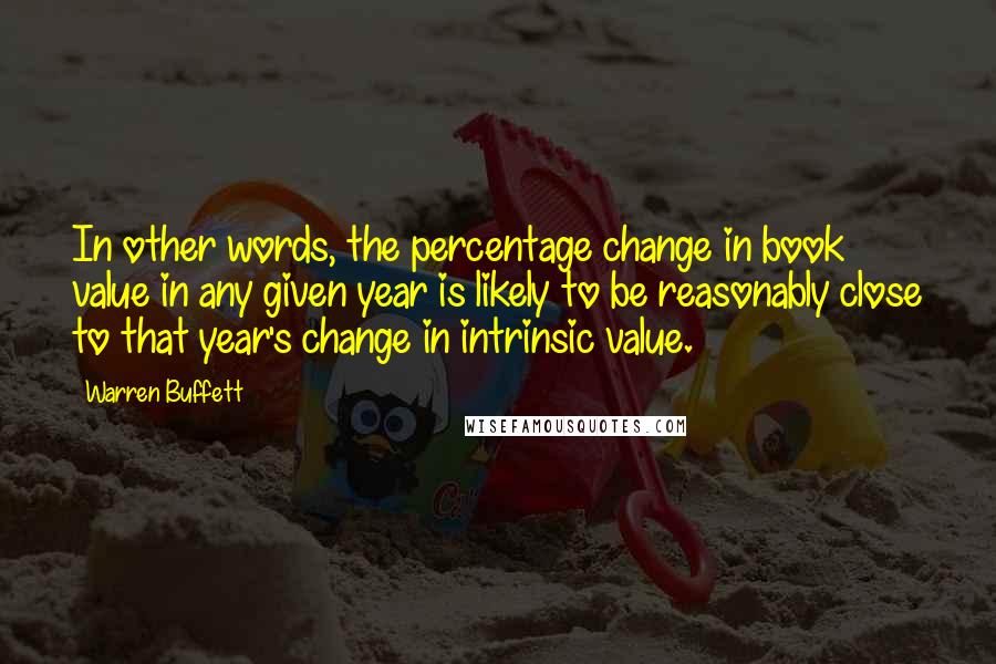 Warren Buffett Quotes: In other words, the percentage change in book value in any given year is likely to be reasonably close to that year's change in intrinsic value.